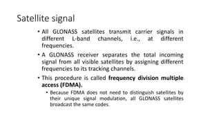 Satellite signal
• All GLONASS satellites transmit carrier signals in
different L-band channels, i.e., at different
frequencies.
• A GLONASS receiver separates the total incoming
signal from all visible satellites by assigning different
frequencies to its tracking channels.
• This procedure is called frequency division multiple
access (FDMA).
• Because FDMA does not need to distinguish satellites by
their unique signal modulation, all GLONASS satellites
broadcast the same codes.
 