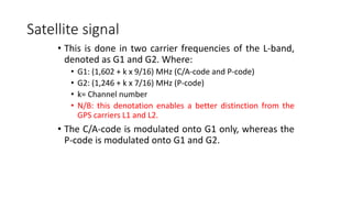 Satellite signal
• This is done in two carrier frequencies of the L-band,
denoted as G1 and G2. Where:
• G1: (1,602 + k x 9/16) MHz (C/A-code and P-code)
• G2: (1,246 + k x 7/16) MHz (P-code)
• k= Channel number
• N/B: this denotation enables a better distinction from the
GPS carriers L1 and L2.
• The C/A-code is modulated onto G1 only, whereas the
P-code is modulated onto G1 and G2.
 