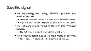 Satellite signal
• For positioning and timing, GLONASS provides two
levels of services:
• Standard Precision Service (SP) with access for civilian users.
• High Precision Service (HP) with access for authorized users.
• The C/A-code is designated as the Standard Precision
Service.
• The C/A-code is presently modulated on G1 only.
• The P-code is designated as the High Precision Service .
• The P-code is modulated on both carriers G1 and G2.
 