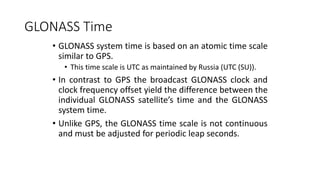 GLONASS Time
• GLONASS system time is based on an atomic time scale
similar to GPS.
• This time scale is UTC as maintained by Russia (UTC (SU)).
• In contrast to GPS the broadcast GLONASS clock and
clock frequency offset yield the difference between the
individual GLONASS satellite’s time and the GLONASS
system time.
• Unlike GPS, the GLONASS time scale is not continuous
and must be adjusted for periodic leap seconds.
 