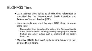 GLONASS Time
• Leap seconds are applied to all UTC time references as
specified by the International Earth Rotation and
Reference System Service (IERS).
• Leap seconds are used to keep UTC close to mean
solar time.
• Mean solar time, based on the spin of the Earth on its axis,
is not uniform and its rate is gradually changing due to tidal
friction and other factors such as motions of the Earth's
fluid core.
• Moscow offsets GLONASS system time from UTC (SU)
by plus three hours.
 