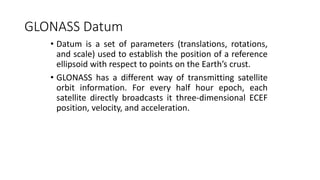 GLONASS Datum
• Datum is a set of parameters (translations, rotations,
and scale) used to establish the position of a reference
ellipsoid with respect to points on the Earth’s crust.
• GLONASS has a different way of transmitting satellite
orbit information. For every half hour epoch, each
satellite directly broadcasts it three-dimensional ECEF
position, velocity, and acceleration.
 