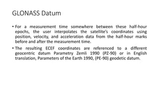 GLONASS Datum
• For a measurement time somewhere between these half-hour
epochs, the user interpolates the satellite’s coordinates using
position, velocity, and acceleration data from the half-hour marks
before and after the measurement time.
• The resulting ECEF coordinates are referenced to a different
geocentric datum Parametry Zemli 1990 (PZ-90) or in English
translation, Parameters of the Earth 1990, (PE-90) geodetic datum.
 