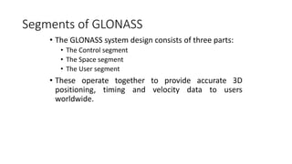 Segments of GLONASS
• The GLONASS system design consists of three parts:
• The Control segment
• The Space segment
• The User segment
• These operate together to provide accurate 3D
positioning, timing and velocity data to users
worldwide.
 