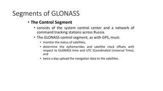 Segments of GLONASS
• The Control Segment
• consists of the system control center and a network of
command tracking stations across Russia.
• The GLONASS control segment, as with GPS, must:
• monitor the status of satellites,
• determine the ephemerides and satellite clock offsets with
respect to GLONASS time and UTC (Coordinated Universal Time),
and
• twice a day upload the navigation data to the satellites.
 