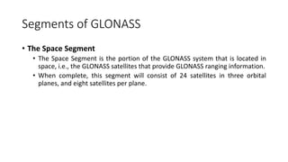 Segments of GLONASS
• The Space Segment
• The Space Segment is the portion of the GLONASS system that is located in
space, i.e., the GLONASS satellites that provide GLONASS ranging information.
• When complete, this segment will consist of 24 satellites in three orbital
planes, and eight satellites per plane.
 