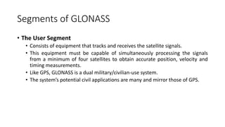 Segments of GLONASS
• The User Segment
• Consists of equipment that tracks and receives the satellite signals.
• This equipment must be capable of simultaneously processing the signals
from a minimum of four satellites to obtain accurate position, velocity and
timing measurements.
• Like GPS, GLONASS is a dual military/civilian-use system.
• The system’s potential civil applications are many and mirror those of GPS.
 