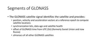 Segments of GLONASS
• The GLONASS satellite signal identifies the satellite and provides:
• position, velocity and acceleration vectors at a reference epoch to compute
satellite locations
• synchronization bits, data age and satellite health
• offset of GLONASS time from UTC (SU) (formerly Soviet Union and now
Russia)
• almanacs of all other GLONASS satellites
 