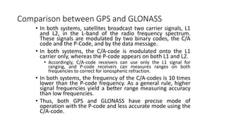 Comparison between GPS and GLONASS
• In both systems, satellites broadcast two carrier signals, L1
and L2, in the L-band of the radio frequency spectrum.
These signals are modulated by two binary codes, the C/A
code and the P-Code, and by the data message.
• In both systems, the C/A-code is modulated onto the L1
carrier only, whereas the P-code appears on both L1 and L2.
• Accordingly, C/A-code receivers can use only the L1 signal for
ranging, and P-code receivers can measures ranges on both
frequencies to correct for ionospheric refraction.
• In both systems, the frequency of the C/A-codes is 10 times
lower than the P-code frequency. As a general rule, higher
signal frequencies yield a better range measuring accuracy
than low frequencies.
• Thus, both GPS and GLONASS have precise mode of
operation with the P-code and less accurate mode using the
C/A-code.
 