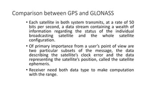 Comparison between GPS and GLONASS
• Each satellite in both system transmits, at a rate of 50
bits per second, a data stream containing a wealth of
information regarding the status of the individual
broadcasting satellite and the whole satellite
configuration.
• Of primary importance from a user’s point of view are
two particular subsets of the message, the data
describing the satellite’s clock error and the data
representing the satellite’s position, called the satellite
ephemeris.
• Receiver need both data type to make computation
with the range.
 