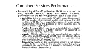 Combined Services Performances
• By combining GLONASS with other GNSS systems, such as
GPS, Galileo, BeiDou, SBAS and GBAS, improved
performance in the following domains can be expected:
• Availability: Using as an example GLONASS in combination with
GPS, the number of operational satellites will increase from 8-9
satellites to 18-19. This is especially important in urban canyon
environments, where the presence of large buildings leads to
frequent shadowing of signal.
• Position Accuracy: Allied to an increased availability in restricted
environments (urban) is a better geometry of spacecraft or
enhanced positioning performance.
• Integrity: GNSS based integrity systems and techniques, such as
SBAS, RAIM and GBAS, would benefit from the addition of new
constellations, including GLONASS, in terms of lower achievable
protection levels and/or integrity risk.
• Redundancy: Safety of Life applications require a full backup
solution to be protected in the situation where the primary
system fails. The combination of independent systems will lead to
the required level of redundancy.
 