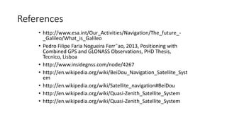 References
• http://www.esa.int/Our_Activities/Navigation/The_future_-
_Galileo/What_is_Galileo
• Pedro Filipe Faria Nogueira Ferr˜ao, 2013, Positioning with
Combined GPS and GLONASS Observations, PHD Thesis,
Tecnico, Lisboa
• http://www.insidegnss.com/node/4267
• http://en.wikipedia.org/wiki/BeiDou_Navigation_Satellite_Syst
em
• http://en.wikipedia.org/wiki/Satellite_navigation#BeiDou
• http://en.wikipedia.org/wiki/Quasi-Zenith_Satellite_System
• http://en.wikipedia.org/wiki/Quasi-Zenith_Satellite_System
 
