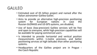 GALILEO
• Estimated cost of €5 billion project and named after the
Italian astronomer Galileo Galilei.
• Aims to provide an alternative high-precision positioning
system for European nations in case the
Russian GLONASS and US GPS systems, are disabled,
• Use of basic (low-precision) Galileo services will be free
and open to everyone, while high-precision capabilities will
be available for paying commercial users.
• Is intended to provide horizontal and vertical position
measurements within 1-metre precision, and better
positioning services at high latitudes than other positioning
systems.
• Headquarters of the Galileo project are in Prague -
the Czech Republic
 