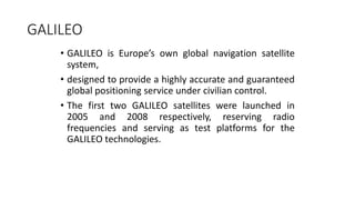 GALILEO
• GALILEO is Europe’s own global navigation satellite
system,
• designed to provide a highly accurate and guaranteed
global positioning service under civilian control.
• The first two GALILEO satellites were launched in
2005 and 2008 respectively, reserving radio
frequencies and serving as test platforms for the
GALILEO technologies.
 
