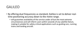 GALILEO
• By offering dual frequencies as standard, Galileo is set to deliver real-
time positioning accuracy down to the metre range.
• will guarantee availability of the service under all but the most extreme
circumstances and will inform users within seconds of any satellite failure,
making it suitable for safety-critical applications such as guiding cars, running
trains and landing aircraft.
 