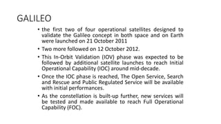 GALILEO
• the first two of four operational satellites designed to
validate the Galileo concept in both space and on Earth
were launched on 21 October 2011
• Two more followed on 12 October 2012.
• This In-Orbit Validation (IOV) phase was expected to be
followed by additional satellite launches to reach Initial
Operational Capability (IOC) around mid-decade.
• Once the IOC phase is reached, The Open Service, Search
and Rescue and Public Regulated Service will be available
with initial performances.
• As the constellation is built-up further, new services will
be tested and made available to reach Full Operational
Capability (FOC).
 