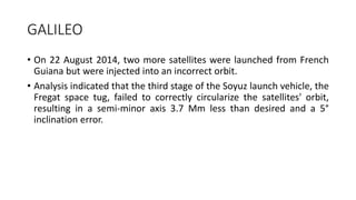 GALILEO
• On 22 August 2014, two more satellites were launched from French
Guiana but were injected into an incorrect orbit.
• Analysis indicated that the third stage of the Soyuz launch vehicle, the
Fregat space tug, failed to correctly circularize the satellites' orbit,
resulting in a semi-minor axis 3.7 Mm less than desired and a 5°
inclination error.
 
