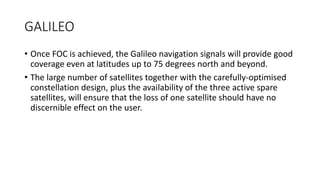 GALILEO
• Once FOC is achieved, the Galileo navigation signals will provide good
coverage even at latitudes up to 75 degrees north and beyond.
• The large number of satellites together with the carefully-optimised
constellation design, plus the availability of the three active spare
satellites, will ensure that the loss of one satellite should have no
discernible effect on the user.
 