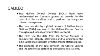 GALILEO
• Two Galileo Control Centres (GCCs) have been
implemented on European ground to provide for the
control of the satellites and to perform the navigation
mission management.
• The data provided by a global network of Galileo Sensor
Stations (GSSs) are sent to the Galileo Control Centres
through a redundant communications network.
• The GCCs use the data from the Sensor Stations to
compute the integrity information and to synchronise the
time signal of all satellites with the ground station clocks.
• The exchange of the data between the Control Centres
and the satellites is performed through up-link stations.
 