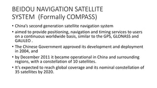 BEIDOU NAVIGATION SATELLITE
SYSTEM (Formally COMPASS)
• China’s second generation satellite navigation system
• aimed to provide positioning, navigation and timing services to users
on a continuous worldwide basis, similar to the GPS, GLONASS and
GALILEO .
• The Chinese Government approved its development and deployment
in 2004, and
• by December 2011 it became operational in China and surrounding
regions, with a constellation of 10 satellites.
• It’s expected to reach global coverage and its nominal constellation of
35 satellites by 2020.
 