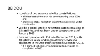 BEIDOU
• consists of two separate satellite constellations:
• a limited test system that has been operating since 2000,
and
• a full-scale global navigation system that is currently under
construction.
• Will be a global satellite navigation system consisting of
35 satellites, and has been under construction as of
January 2013.
• became operational in China in December 2011, with
10 satellites in use,and began offering services to
customers in the Asia-Pacific region in December 2012.
• It is planned to begin serving global customers upon its
completion in 2020.
 