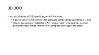 BEIDOU
• a constellation of 35 satellites, which include:
• 5 geostationary orbit satellites for backward compatibility with BeiDou-1, and
• 30 non-geostationary satellites (27 in medium earth orbit and 3 in inclined
geosynchronous orbit), that will offer complete coverage of the globe.
 