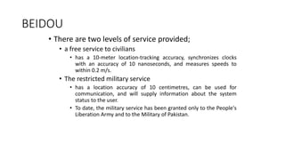BEIDOU
• There are two levels of service provided;
• a free service to civilians
• has a 10-meter location-tracking accuracy, synchronizes clocks
with an accuracy of 10 nanoseconds, and measures speeds to
within 0.2 m/s.
• The restricted military service
• has a location accuracy of 10 centimetres, can be used for
communication, and will supply information about the system
status to the user.
• To date, the military service has been granted only to the People's
Liberation Army and to the Military of Pakistan.
 