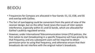 BEIDOU
• Frequencies for Compass are allocated in four bands: E1, E2, E5B, and E6
and overlap with Galileo.
• The fact of overlapping could be convenient from the point of view of the
receiver design, but on the other hand raises the issues of inter-system
interference, especially within E1 and E2 bands, which are allocated for
Galileo's publicly regulated service.
• However, under International Telecommunication Union (ITU) policies, the
first nation to start broadcasting in a specific frequency will have priority to
that frequency, and any subsequent users will be required to obtain
permission prior to using that frequency, and otherwise ensure that their
broadcasts do not interfere with the original nation's broadcasts.
 