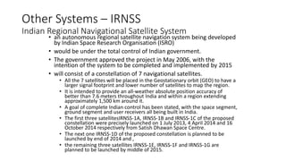 Other Systems – IRNSS
Indian Regional Navigational Satellite System
• an autonomous regional satellite navigation system being developed
by Indian Space Research Organisation (ISRO)
• would be under the total control of Indian government.
• The government approved the project in May 2006, with the
intention of the system to be completed and implemented by 2015
• will consist of a constellation of 7 navigational satellites.
• All the 7 satellites will be placed in the Geostationary orbit (GEO) to have a
larger signal footprint and lower number of satellites to map the region.
• It is intended to provide an all-weather absolute position accuracy of
better than 7.6 meters throughout India and within a region extending
approximately 1,500 km around it.
• A goal of complete Indian control has been stated, with the space segment,
ground segment and user receivers all being built in India.
• The first three satellitesIRNSS-1A, IRNSS-1B and IRNSS-1C of the proposed
constellation were precisely launched on 1 July 2013, 4 April 2014 and 16
October 2014 respectively from Satish Dhawan Space Centre.
• The next one IRNSS-1D of the proposed constellation is planned to be
launched by end of 2014 and ,
• the remaining three satellites IRNSS-1E, IRNSS-1F and IRNSS-1G are
planned to be launched by middle of 2015.
 