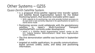 Other Systems – QZSS
Quasi-Zenith Satellite System
• is a proposed three-satellite regional time transfer system
and Satellite Based Augmentation System for the Global
Positioning System, that would be receivable within Japan
• With regards to its positioning, can only provide limited accuracy on
its own and is not currently required in its specifications to work in a
stand-alone mode
• Positioning service could collaborate with the geostationary
satellites in Japan's Multi-Functional Transport
Satellite(MTSAT), currently under development,
• which is a Satellite Based Augmentation System similar to the
U.S. Federal Aviation Administration's Wide Area Augmentation
System (WAAS).
• The first demonstration satellite was launched in September
2010
• targeted at mobile applications, to provide communications-
based services (video, audio, and data) and positioning
information.
 