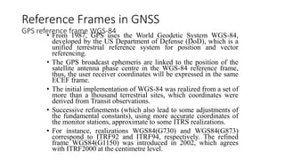 Reference Frames in GNSS
GPS reference frame WGS-84
• From 1987, GPS uses the World Geodetic System WGS-84,
developed by the US Department of Defense (DoD), which is a
unified terrestrial reference system for position and vector
referencing.
• The GPS broadcast ephemeris are linked to the position of the
satellite antenna phase centre in the WGS-84 reference frame,
thus, the user receiver coordinates will be expressed in the same
ECEF frame.
• The initial implementation of WGS-84 was realized from a set of
more than a thousand terrestrial sites, which coordinates were
derived from Transit observations.
• Successive refinements (which also lead to some adjustments of
the fundamental constants), using more accurate coordinates of
the monitor stations, approximate to some ITRS realizations.
• For instance, realizations WGS84(G730) and WGS84(G873)
correspond to ITRF92 and ITRF94, respectively. The refined
frame WGS84(G1150) was introduced in 2002, which agrees
with ITRF2000 at the centimetre level.
 