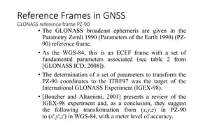 • The GLONASS broadcast ephemeris are given in the
Parametry Zemli 1990 (Parameters of the Earth 1990) (PZ-
90) reference frame.
• As the WGS-84, this is an ECEF frame with a set of
fundamental parameters associated (see table 2 from
[GLONASS ICD, 2008]).
• The determination of a set of parameters to transform the
PZ-90 coordinates to the ITRF97 was the target of the
International GLONASS Experiment (IGEX-98).
• [Boucher and Altamimi, 2001] presents a review of the
IGEX-98 experiment and, as a conclusion, they suggest
the following transformation from (x,y,z) in PZ-90
to (x',y',z') in WGS-84, with a meter level of accuracy.
Reference Frames in GNSS
GLONASS reference frame PZ-90
 