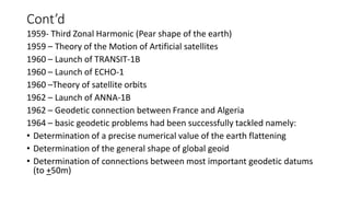 Cont’d
1959- Third Zonal Harmonic (Pear shape of the earth)
1959 – Theory of the Motion of Artificial satellites
1960 – Launch of TRANSIT-1B
1960 – Launch of ECHO-1
1960 –Theory of satellite orbits
1962 – Launch of ANNA-1B
1962 – Geodetic connection between France and Algeria
1964 – basic geodetic problems had been successfully tackled namely:
• Determination of a precise numerical value of the earth flattening
• Determination of the general shape of global geoid
• Determination of connections between most important geodetic datums
(to +50m)
 