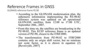 • According to the GLONASS modernisation plan, the
ephemeris information implementing the PZ-90.02
reference system was updated on all operational
GLONASS satellites from 12:00 to 17:00 UTC,
September 20th., 2007.
• From this time on, the satellites are broadcasting in the
PZ-90.02. This ECEF reference frame is an updated
version of PZ-90, closest to the ITRF2000.
• The transformation from PZ-90.02 to ITRF2000
contains only an origin shift vector, but no rotations
nor scale factor, as it is shown in equation (2)
[Revnivykh, 2007]
Reference Frames in GNSS
GLONASS reference frame PZ-90
 