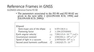 • The parameters associated to the PZ-90 and PZ-90.02 are
given in the next table 2 ([GLONASS ICD, 1998] and
[GLONASS ICD, 2008]):
Reference Frames in GNSS
GLONASS reference frame PZ-90
 