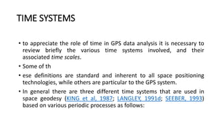 TIME SYSTEMS
• to appreciate the role of time in GPS data analysis it is necessary to
review briefly the various time systems involved, and their
associated time scales.
• Some of th
• ese definitions are standard and inherent to all space positioning
technologies, while others are particular to the GPS system.
• In general there are three different time systems that are used in
space geodesy (KING et al, 1987; LANGLEY, 1991d; SEEBER, 1993)
based on various periodic processes as follows:
 