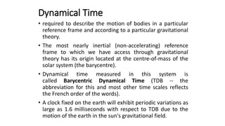 Dynamical Time
• required to describe the motion of bodies in a particular
reference frame and according to a particular gravitational
theory.
• The most nearly inertial (non-accelerating) reference
frame to which we have access through gravitational
theory has its origin located at the centre-of-mass of the
solar system (the barycentre).
• Dynamical time measured in this system is
called Barycentric Dynamical Time (TDB -- the
abbreviation for this and most other time scales reflects
the French order of the words).
• A clock fixed on the earth will exhibit periodic variations as
large as 1.6 milliseconds with respect to TDB due to the
motion of the earth in the sun's gravitational field.
 