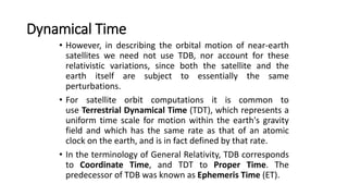 Dynamical Time
• However, in describing the orbital motion of near-earth
satellites we need not use TDB, nor account for these
relativistic variations, since both the satellite and the
earth itself are subject to essentially the same
perturbations.
• For satellite orbit computations it is common to
use Terrestrial Dynamical Time (TDT), which represents a
uniform time scale for motion within the earth's gravity
field and which has the same rate as that of an atomic
clock on the earth, and is in fact defined by that rate.
• In the terminology of General Relativity, TDB corresponds
to Coordinate Time, and TDT to Proper Time. The
predecessor of TDB was known as Ephemeris Time (ET).
 