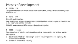 Phases of development
1. 1958 – 1970
Development of basic methods for satellite observation, computational and analysis of
satellite orbits
2. 1970 – 1980
Scientific projects phase
New observation techniques were developed and refined – laser ranging to satellites and
to the moon and satellite altimetry
TRANSIT system was used for geodetic Doppler positioning
3. 1980 – onwards
Operational use of satellite techniques in geodesy, geodynamics and land surveying.
Two aspects:
a) Satellites methods are increasingly used by surveying community replacing the
conventional methods
b) Increased observation accuracy
 