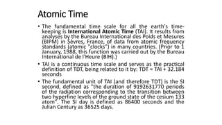 Atomic Time
• The fundamental time scale for all the earth's time-
keeping is International Atomic Time (TAI). It results from
analyses by the Bureau International des Poids et Mesures
(BIPM) in Sèvres, France, of data from atomic frequency
standards (atomic "clocks") in many countries. (Prior to 1
January, 1988, this function was carried out by the Bureau
International de l'Heure (BIH).)
• TAI is a continuous time scale and serves as the practical
definition of TDT, being related to it by: TDT = TAI + 32.184
seconds
• The fundamental unit of TAI (and therefore TDT) is the SI
second, defined as "the duration of 9192631770 periods
of the radiation corresponding to the transition between
two hyperfine levels of the ground state of the cesium 133
atom". The SI day is defined as 86400 seconds and the
Julian Century as 36525 days.
 
