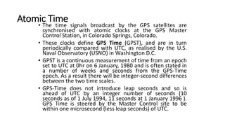 • The time signals broadcast by the GPS satellites are
synchronised with atomic clocks at the GPS Master
Control Station, in Colorado Springs, Colorado.
• These clocks define GPS Time (GPST), and are in turn
periodically compared with UTC, as realised by the U.S.
Naval Observatory (USNO) in Washington D.C.
• GPST is a continuous measurement of time from an epoch
set to UTC at 0hr on 6 January, 1980 and is often stated in
a number of weeks and seconds from the GPS-Time
epoch. As a result there will be integer-second differences
between the two time scales.
• GPS-Time does not introduce leap seconds and so is
ahead of UTC by an integer number of seconds (10
seconds as of 1 July 1994, 11 seconds at 1 January 1996 ).
GPS Time is steered by the Master Control site to be
within one microsecond (less leap seconds) of UTC.
Atomic Time
 