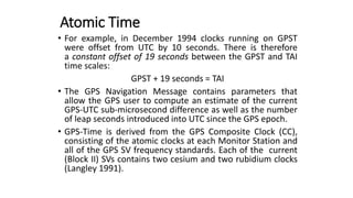 • For example, in December 1994 clocks running on GPST
were offset from UTC by 10 seconds. There is therefore
a constant offset of 19 seconds between the GPST and TAI
time scales:
GPST + 19 seconds = TAI
• The GPS Navigation Message contains parameters that
allow the GPS user to compute an estimate of the current
GPS-UTC sub-microsecond difference as well as the number
of leap seconds introduced into UTC since the GPS epoch.
• GPS-Time is derived from the GPS Composite Clock (CC),
consisting of the atomic clocks at each Monitor Station and
all of the GPS SV frequency standards. Each of the current
(Block II) SVs contains two cesium and two rubidium clocks
(Langley 1991).
Atomic Time
 