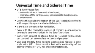 • UT1 is corrected for:
• non-uniformities in the earth’s orbital speed,
• inclination of the earth’s equator with respect to its orbital plane,
• Polar motion
• Defines the actual orientation of the ECEF coordinate system
with respect to space and celestial objects,
• Is the basic time scale for navigation,
• Even with the corrections above, it remains a non-uniform
time scale due to variations in the Earth’s rotation,
• Drifts with respect to atomic time @ ̃several milliseconds
per day and can accumulate to 1 second per year,
• Civil and military time keeping applications require a time
scale with UT1 characteristics but with uniformity of an
atomic timescale – UTC has these characteristics.
Universal Time and Sidereal Time
 