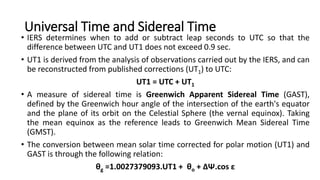 Universal Time and Sidereal Time
• IERS determines when to add or subtract leap seconds to UTC so that the
difference between UTC and UT1 does not exceed 0.9 sec.
• UT1 is derived from the analysis of observations carried out by the IERS, and can
be reconstructed from published corrections (UT1) to UTC:
UT1 = UTC + UT1
• A measure of sidereal time is Greenwich Apparent Sidereal Time (GAST),
defined by the Greenwich hour angle of the intersection of the earth's equator
and the plane of its orbit on the Celestial Sphere (the vernal equinox). Taking
the mean equinox as the reference leads to Greenwich Mean Sidereal Time
(GMST).
• The conversion between mean solar time corrected for polar motion (UT1) and
GAST is through the following relation:
θg =1.0027379093.UT1 + θo + ∆Ψ.cos ε
 