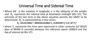 • Where ∆Ψ is the nutation in longitude, ε is the obliquity of the ecliptic
and θo represents the sidereal time at Greenwich midnight (0hr UT). The
omission of the last term in the above equation permits the GMST to be
determined. θo is represented by a time series:
θo =24110.54841s + 8640184.812866s.To +0.093104s.To
2 6.2s.10-6.To
3
• where To represents the time span expressed in Julian centuries (of 36525
days of 86400 SI seconds) between the reference epoch J2000.0 and the
day of interest (at 0hr UT)
Universal Time and Sidereal Time
 