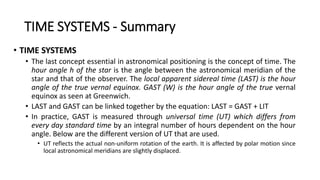 TIME SYSTEMS - Summary
• TIME SYSTEMS
• The last concept essential in astronomical positioning is the concept of time. The
hour angle h of the star is the angle between the astronomical meridian of the
star and that of the observer. The local apparent sidereal time (LAST) is the hour
angle of the true vernal equinox. GAST (W) is the hour angle of the true vernal
equinox as seen at Greenwich.
• LAST and GAST can be linked together by the equation: LAST = GAST + LIT
• In practice, GAST is measured through universal time (UT) which differs from
every day standard time by an integral number of hours dependent on the hour
angle. Below are the different version of UT that are used.
• UT reflects the actual non-uniform rotation of the earth. It is affected by polar motion since
local astronomical meridians are slightly displaced.
 