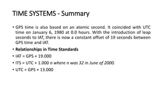 • GPS time is also based on an atomic second. It coincided with UTC
time on January 6, 1980 at 0.0 hours. With the introduction of leap
seconds to IAT, there is now a constant offset of 19 seconds between
GPS time and IAT.
• Relationships in Time Standards
• IAT = GPS + 19.000
• ITS = UTC + 1.000 n where n was 32 in June of 2000.
• UTC = GPS + 13.000
TIME SYSTEMS - Summary
 