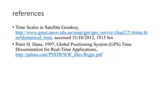 references
• Time Scales in Satellite Geodesy,
http://www.gmat.unsw.edu.au/snap/gps/gps_survey/chap2/214time.ht
m#dynamical_time, accessed 31/10/2012, 1815 hrs
• Peter H. Dana, 1997, Global Positioning System (GPS) Time
Dissemination for Real-Time Applications,
http://pdana.com/PHDWWW_files/Rtgps.pdf
 
