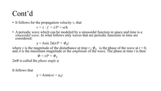 Cont’d
• It follows for the propagation velocity v, that
v = λ · f. = λ/P = ω/k
• A periodic wave which can be modeled by a sinusoidal function in space and time is a
sinusoidal wave. In what follows only waves that are periodic functions in time are
considered:
y = Asin 2π(t/P + Φ0)
where y is the magnitude of the disturbance at time t ; Φ0 is the phase of the wave at t = 0,
and A is the maximum magnitude or the amplitude of the wave. The phase at time t is then
Φ = t/P + Φ0
2πΦ is called the phase angle φ
It follows that
y = Asin(ωt + φ0)
 