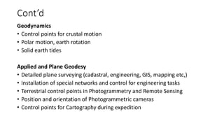 Cont’d
Geodynamics
• Control points for crustal motion
• Polar motion, earth rotation
• Solid earth tides
Applied and Plane Geodesy
• Detailed plane surveying (cadastral, engineering, GIS, mapping etc,)
• Installation of special networks and control for engineering tasks
• Terrestrial control points in Photogrammetry and Remote Sensing
• Position and orientation of Photogrammetric cameras
• Control points for Cartography during expedition
 
